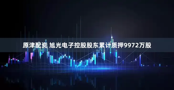 原津配资 旭光电子控股股东累计质押9972万股