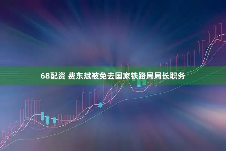 68配资 费东斌被免去国家铁路局局长职务