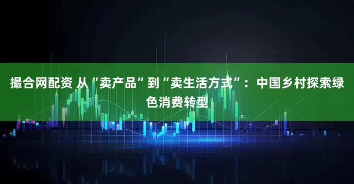 撮合网配资 从“卖产品”到“卖生活方式”：中国乡村探索绿色消费转型