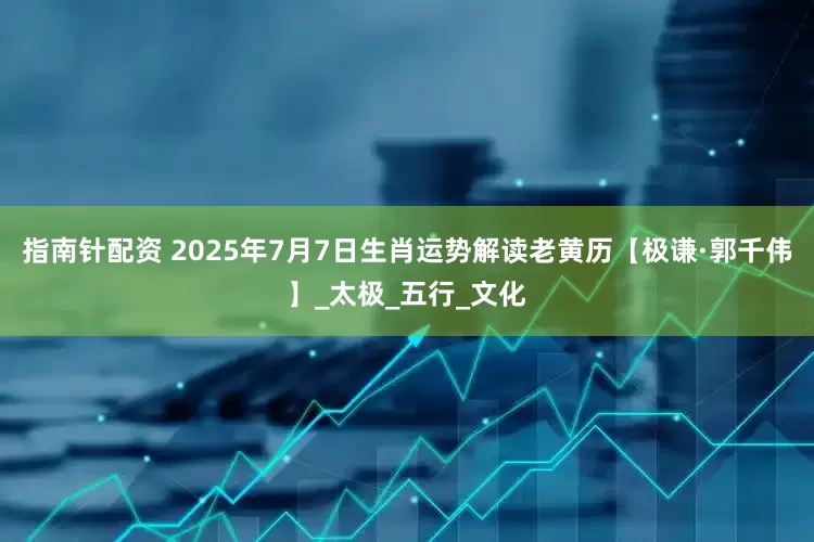指南针配资 2025年7月7日生肖运势解读老黄历【极谦·郭千伟】_太极_五行_文化