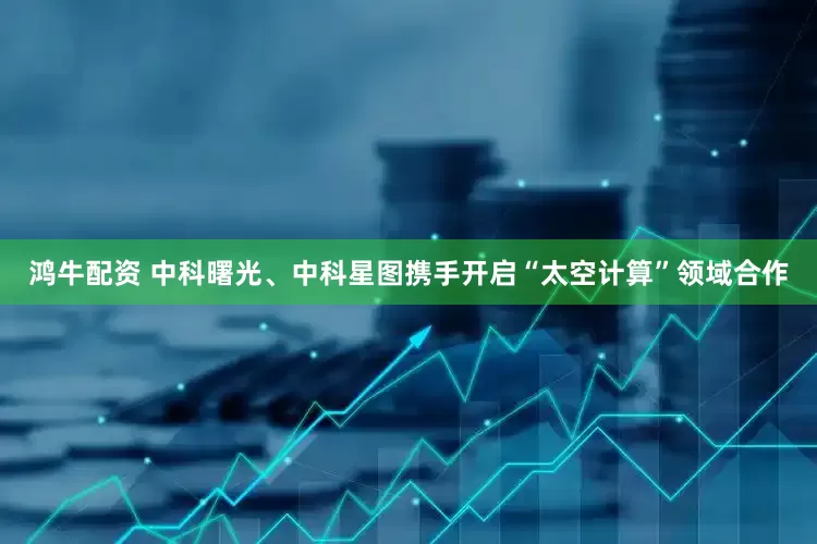 鸿牛配资 中科曙光、中科星图携手开启“太空计算”领域合作