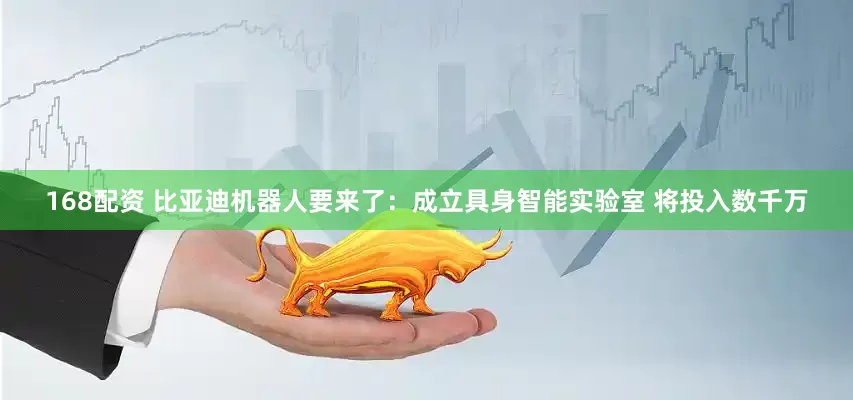 168配资 比亚迪机器人要来了：成立具身智能实验室 将投入数千万
