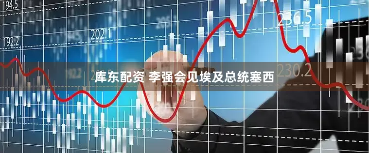 库东配资 李强会见埃及总统塞西