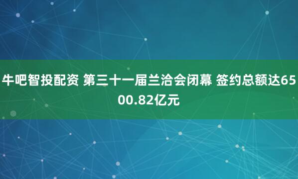牛吧智投配资 第三十一届兰洽会闭幕 签约总额达6500.82亿元