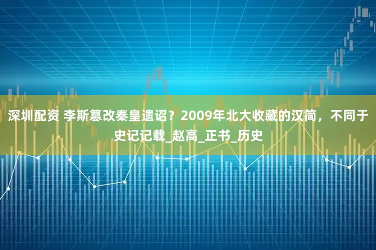 深圳配资 李斯篡改秦皇遗诏？2009年北大收藏的汉简，不同于史记记载_赵高_正书_历史
