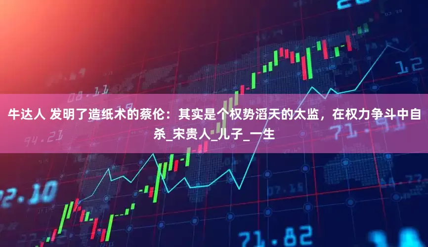 牛达人 发明了造纸术的蔡伦：其实是个权势滔天的太监，在权力争斗中自杀_宋贵人_儿子_一生