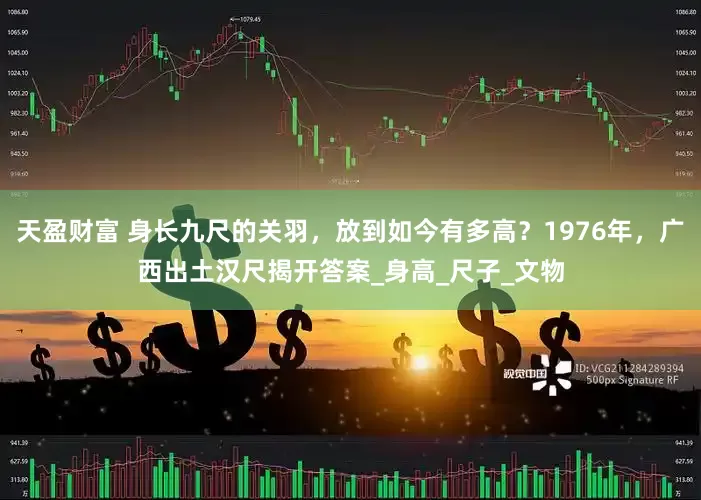 天盈财富 身长九尺的关羽，放到如今有多高？1976年，广西出土汉尺揭开答案_身高_尺子_文物