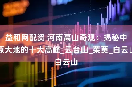 益和网配资 河南高山奇观：揭秘中原大地的十大高峰_云台山_茱萸_白云山