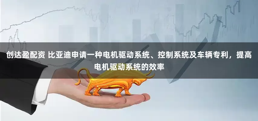创达盈配资 比亚迪申请一种电机驱动系统、控制系统及车辆专利，提高电机驱动系统的效率