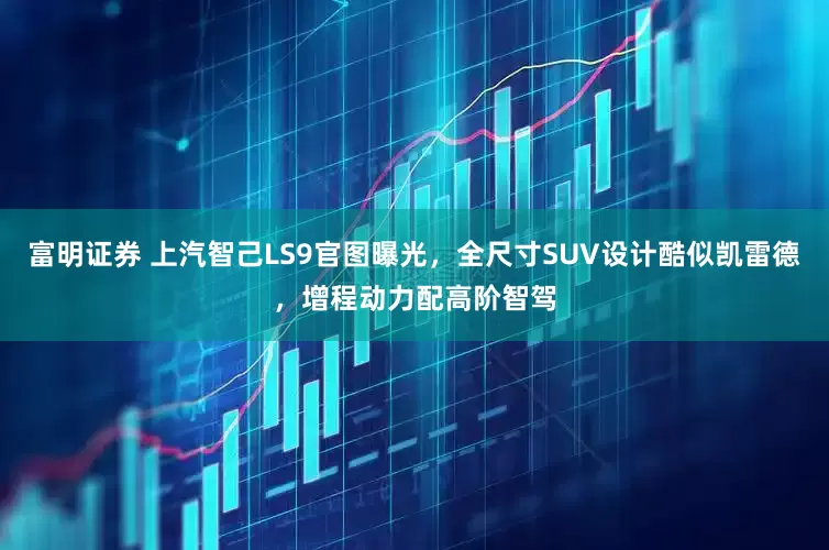 富明证券 上汽智己LS9官图曝光，全尺寸SUV设计酷似凯雷德，增程动力配高阶智驾