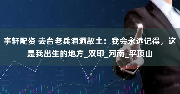 宇轩配资 去台老兵泪洒故土：我会永远记得，这是我出生的地方_双印_河南_平顶山