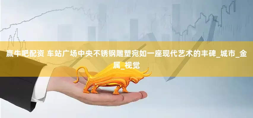 赢牛吧配资 车站广场中央不锈钢雕塑宛如一座现代艺术的丰碑_城市_金属_视觉