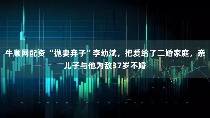 牛顺网配资 “抛妻弃子”李幼斌，把爱给了二婚家庭，亲儿子与他为敌37岁不婚