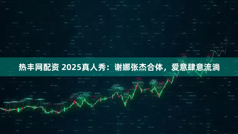 热丰网配资 2025真人秀：谢娜张杰合体，爱意肆意流淌