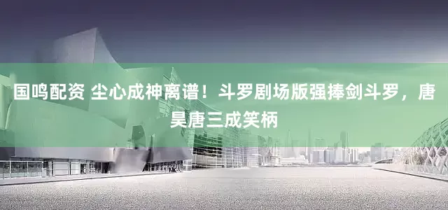 国鸣配资 尘心成神离谱！斗罗剧场版强捧剑斗罗，唐昊唐三成笑柄