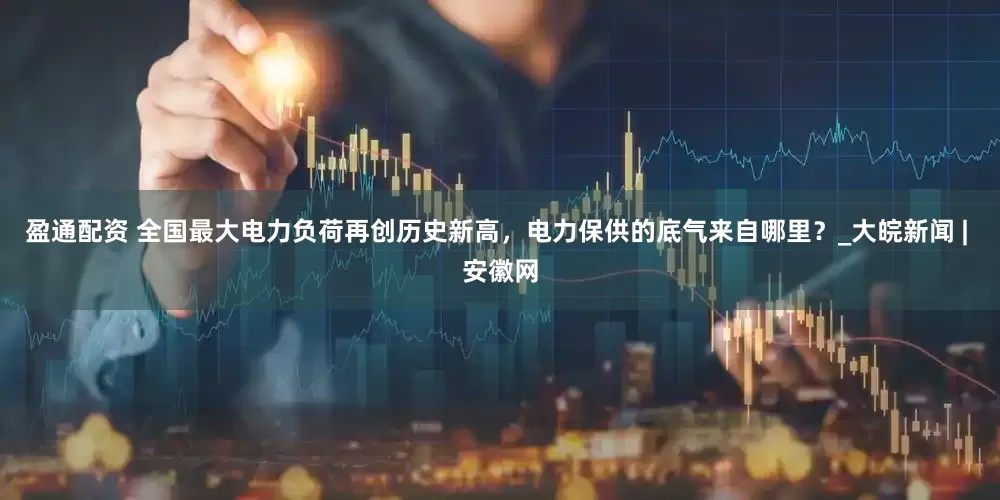 盈通配资 全国最大电力负荷再创历史新高，电力保供的底气来自哪里？_大皖新闻 | 安徽网