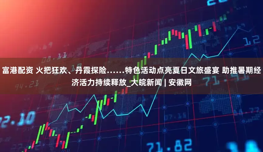 富港配资 火把狂欢、丹霞探险……特色活动点亮夏日文旅盛宴 助推暑期经济活力持续释放_大皖新闻 | 安徽网