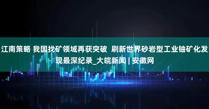 江南策略 我国找矿领域再获突破  刷新世界砂岩型工业铀矿化发现最深纪录_大皖新闻 | 安徽网