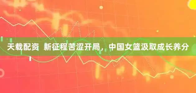 天载配资  新征程苦涩开局，中国女篮汲取成长养分