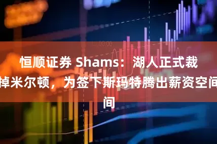 恒顺证券 Shams：湖人正式裁掉米尔顿，为签下斯玛特腾出薪资空间