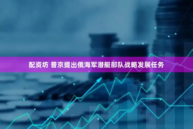 配资坊 普京提出俄海军潜艇部队战略发展任务