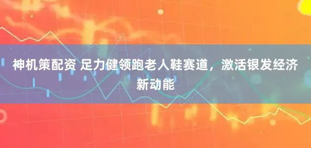 神机策配资 足力健领跑老人鞋赛道，激活银发经济新动能
