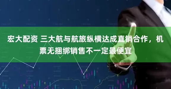 宏大配资 三大航与航旅纵横达成直销合作，机票无捆绑销售不一定最便宜