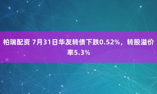 柏瑞配资 7月31日华友转债下跌0.52%，转股溢价率5.3%