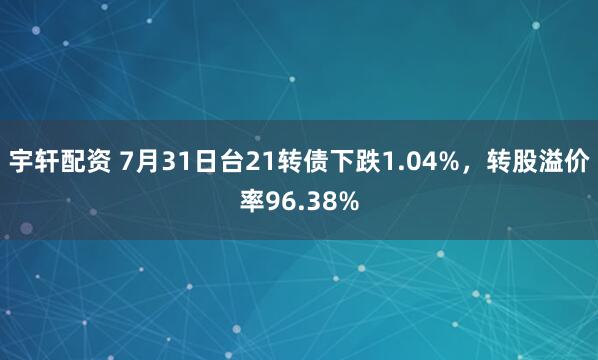宇轩配资 7月31日台21转债下跌1.04%，转股溢价率96.38%