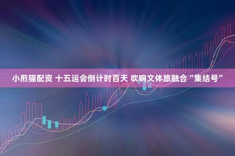 小煎猫配资 十五运会倒计时百天 吹响文体旅融合“集结号”