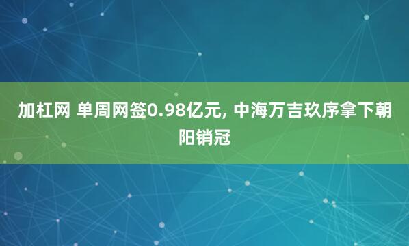 加杠网 单周网签0.98亿元, 中海万吉玖序拿下朝阳销冠