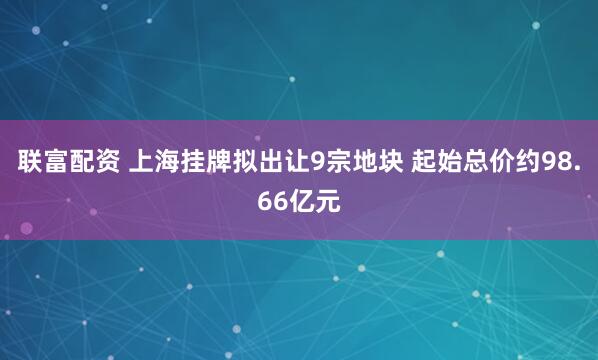 联富配资 上海挂牌拟出让9宗地块 起始总价约98.66亿元