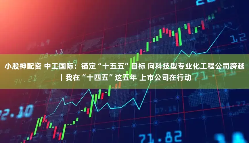 小股神配资 中工国际：锚定“十五五”目标 向科技型专业化工程公司跨越丨我在“十四五”这五年 上市公司在行动