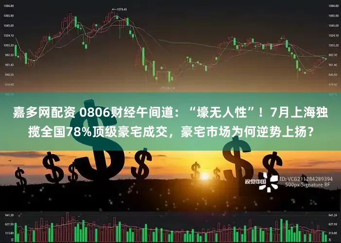 嘉多网配资 0806财经午间道：“壕无人性”！7月上海独揽全国78%顶级豪宅成交，豪宅市场为何逆势上扬？