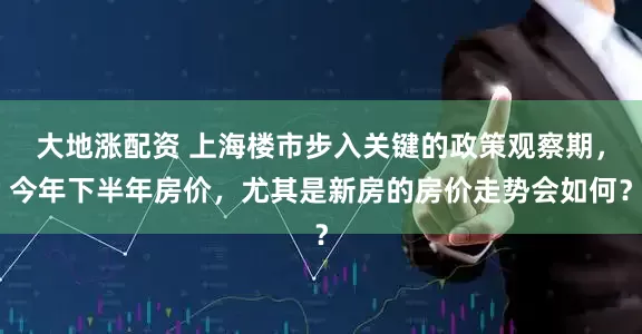 大地涨配资 上海楼市步入关键的政策观察期，今年下半年房价，尤其是新房的房价走势会如何？