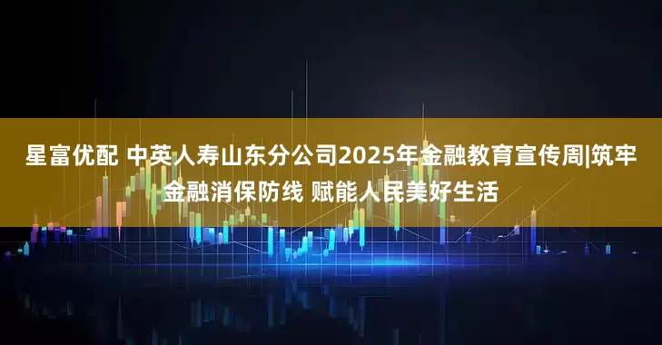 星富优配 中英人寿山东分公司2025年金融教育宣传周|筑牢金融消保防线 赋能人民美好生活