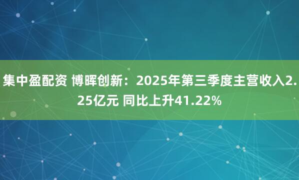 集中盈配资 博晖创新：2025年第三季度主营收入2.25亿元 同比上升41.22%