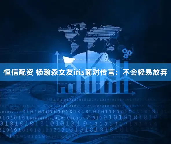 恒信配资 杨瀚森女友iris面对传言：不会轻易放弃
