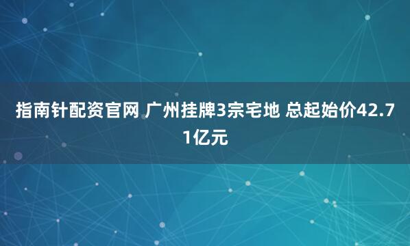 指南针配资官网 广州挂牌3宗宅地 总起始价42.71亿元