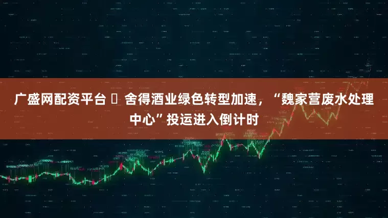 广盛网配资平台 ​舍得酒业绿色转型加速，“魏家营废水处理中心”投运进入倒计时