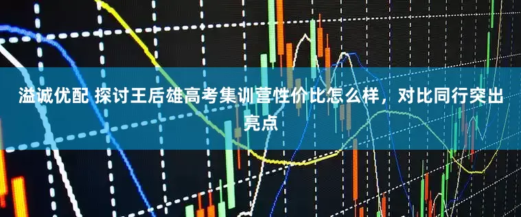 溢诚优配 探讨王后雄高考集训营性价比怎么样,对比同行突出亮点