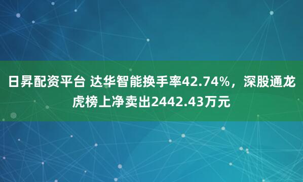 日昇配资平台 达华智能换手率42.74%，深股通龙虎榜上净卖出2442.43万元