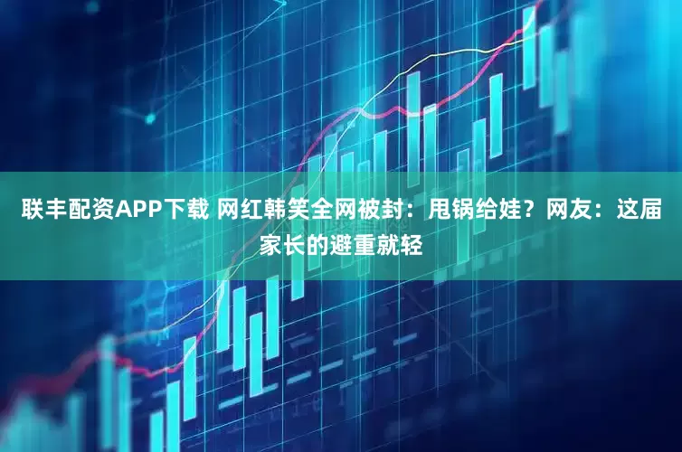联丰配资APP下载 网红韩笑全网被封：甩锅给娃？网友：这届家长的避重就轻