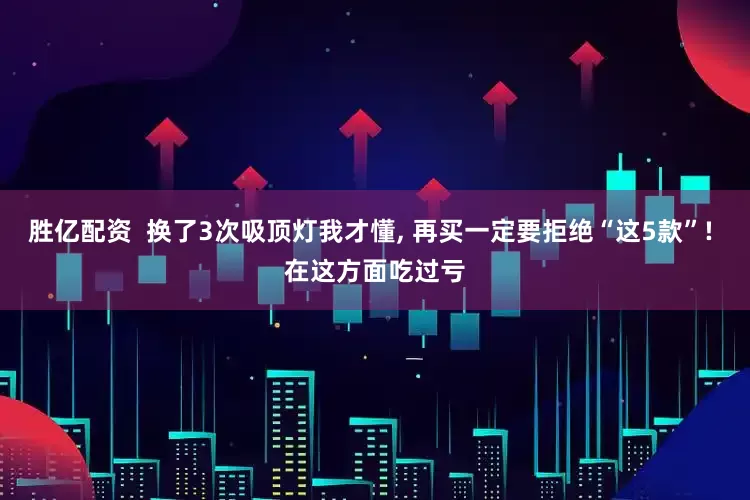 胜亿配资  换了3次吸顶灯我才懂, 再买一定要拒绝“这5款”! 在这方面吃过亏
