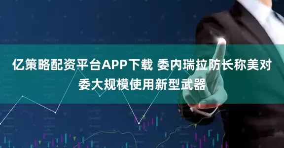 亿策略配资平台APP下载 委内瑞拉防长称美对委大规模使用新型武器