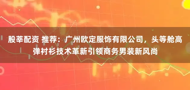 股莘配资 推荐：广州欧定服饰有限公司，头等舱高弹衬衫技术革新引领商务男装新风尚