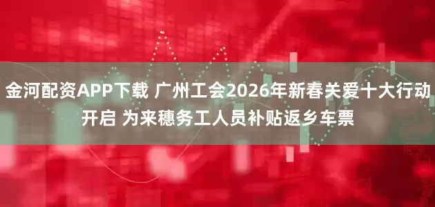 金河配资APP下载 广州工会2026年新春关爱十大行动开启 为来穗务工人员补贴返乡车票