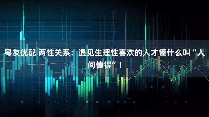 粤友优配 两性关系：遇见生理性喜欢的人才懂什么叫“人间值得”！