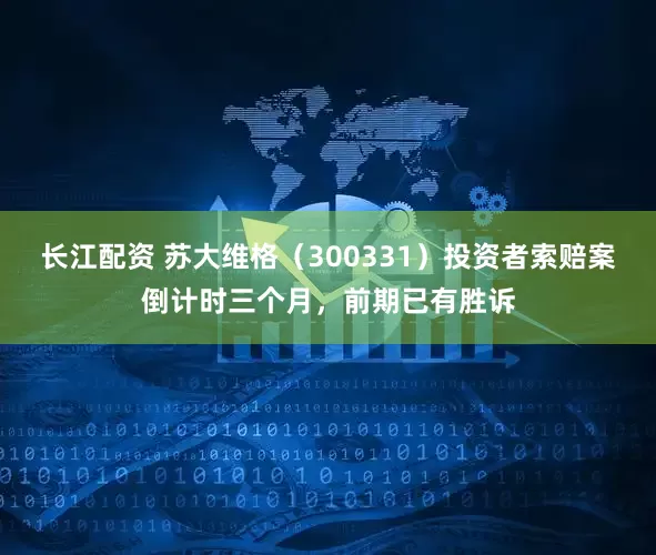 长江配资 苏大维格（300331）投资者索赔案倒计时三个月，前期已有胜诉