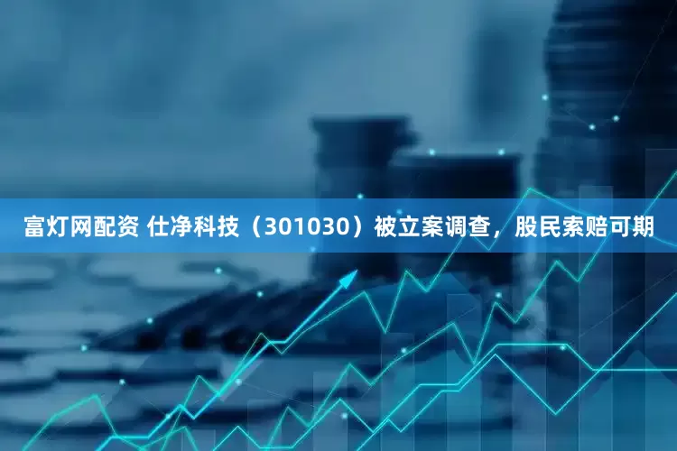 富灯网配资 仕净科技（301030）被立案调查，股民索赔可期